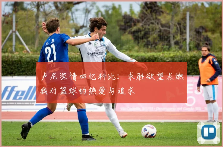 卢尼深情回忆科比：求胜欲望点燃我对篮球的热爱与追求
