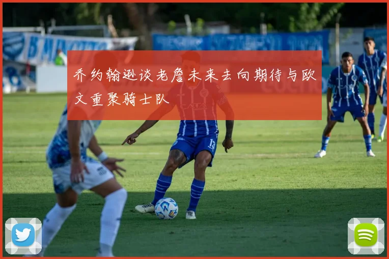 乔约翰逊谈老詹未来去向期待与欧文重聚骑士队