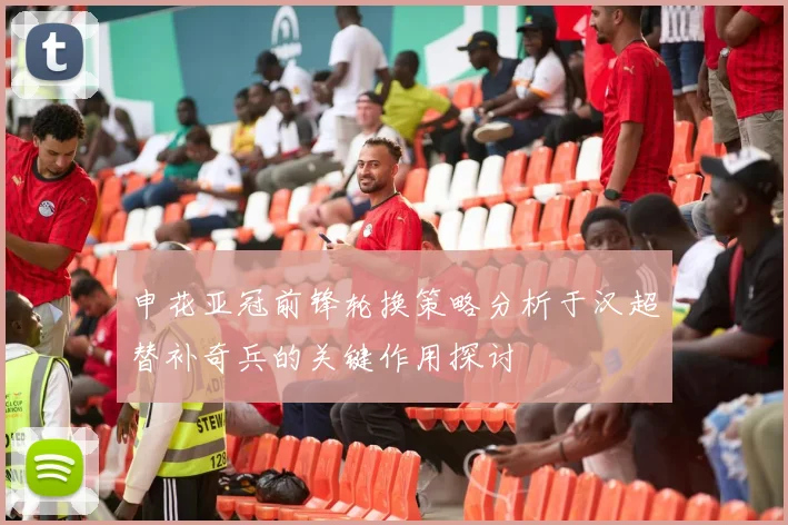 申花亚冠前锋轮换策略分析于汉超替补奇兵的关键作用探讨