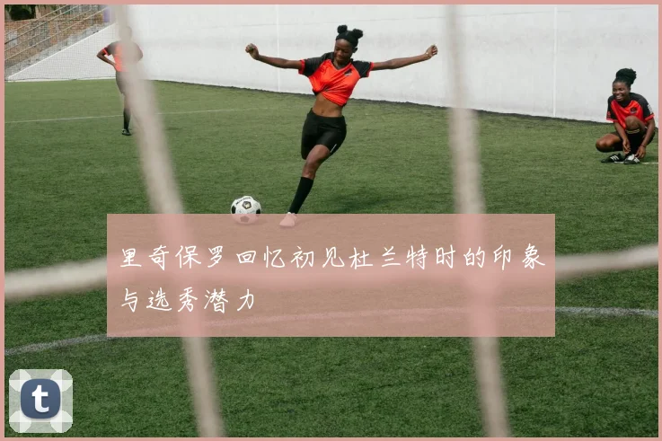 里奇保罗回忆初见杜兰特时的印象与选秀潜力
