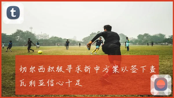 切尔西积极寻求折中方案以签下查瓦利亚信心十足