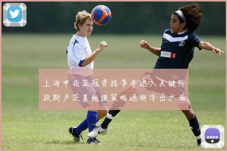 上海申花亚冠资格争夺进入关键阶段斯卢茨基轮换策略逐渐浮出水面