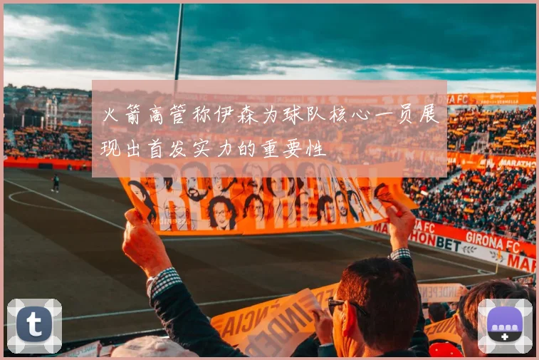 火箭高管称伊森为球队核心一员展现出首发实力的重要性