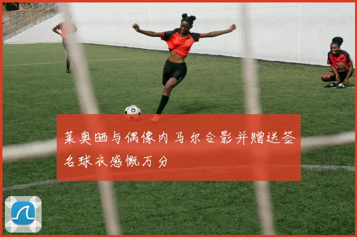 莱奥晒与偶像内马尔合影并赠送签名球衣感慨万分