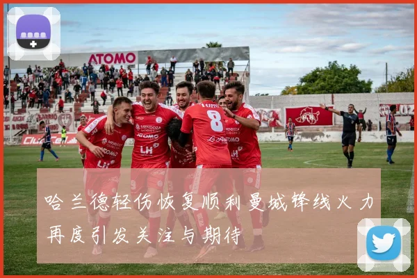 哈兰德轻伤恢复顺利曼城锋线火力再度引发关注与期待