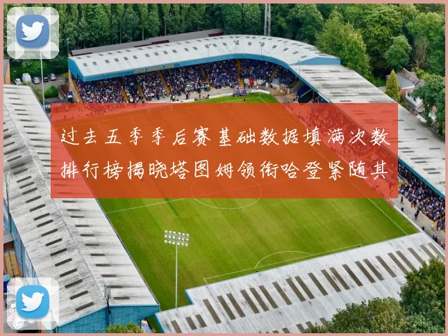 过去五季季后赛基础数据填满次数排行榜揭晓塔图姆领衔哈登紧随其后